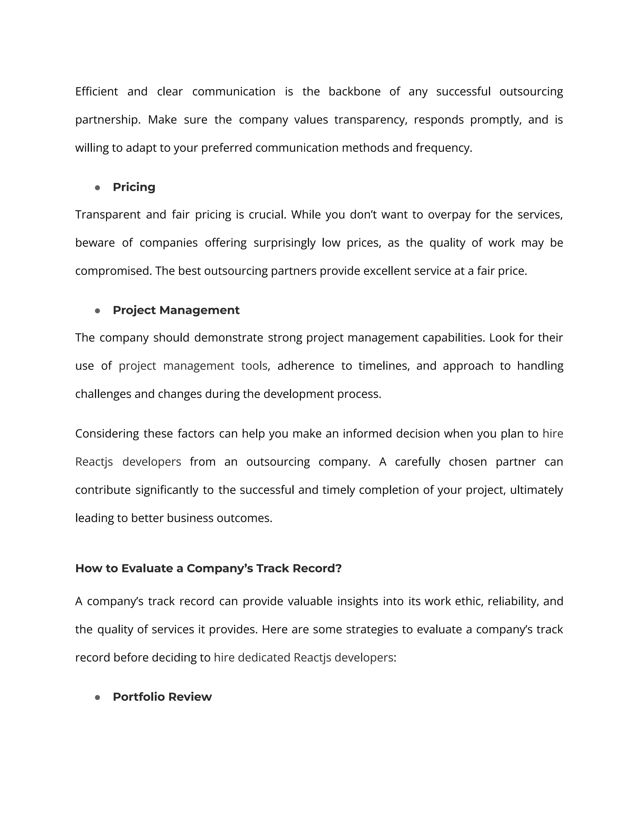 Efficient and clear communication is the backbone of any successful outsourcing partnership. Make sure the company values transparency, responds promptly, and is willing to adapt to your preferred communication methods and frequency. ● Pricing Transparent and fair pricing is crucial. While you don’t want to overpay for the services, beware of companies offering surprisingly low prices, as the quality of work may be compromised. The best outsourcing partners provide excellent service at a fair price. ● Project Management The company should demonstrate strong project management capabilities. Look for their use of project management tools, adherence to timelines, and approach to handling challenges and changes during the development process. Considering these factors can help you make an informed decision when you plan to hire Reactjs developers from an outsourcing company. A carefully chosen partner can contribute significantly to the successful and timely completion of your project, ultimately leading to better business outcomes. How to Evaluate a Company’s Track Record? A company’s track record can provide valuable insights into its work ethic, reliability, and the quality of services it provides. Here are some strategies to evaluate a company’s track record before deciding to hire dedicated Reactjs developers: ● Portfolio Review 