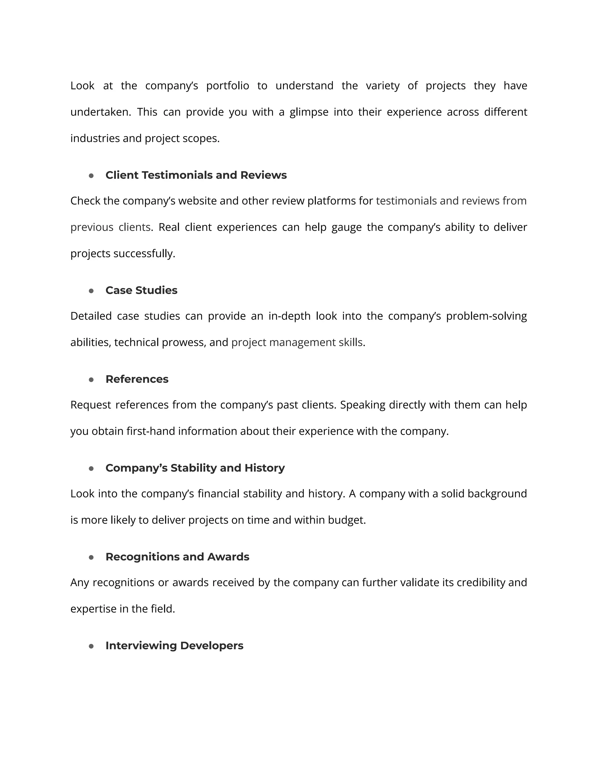 Look at the company’s portfolio to understand the variety of projects they have undertaken. This can provide you with a glimpse into their experience across different industries and project scopes. ● Client Testimonials and Reviews Check the company’s website and other review platforms for testimonials and reviews from previous clients. Real client experiences can help gauge the company’s ability to deliver projects successfully. ● Case Studies Detailed case studies can provide an in-depth look into the company’s problem-solving abilities, technical prowess, and project management skills. ● References Request references from the company’s past clients. Speaking directly with them can help you obtain first-hand information about their experience with the company. ● Company’s Stability and History Look into the company’s financial stability and history. A company with a solid background is more likely to deliver projects on time and within budget. ● Recognitions and Awards Any recognitions or awards received by the company can further validate its credibility and expertise in the field. ● Interviewing Developers 