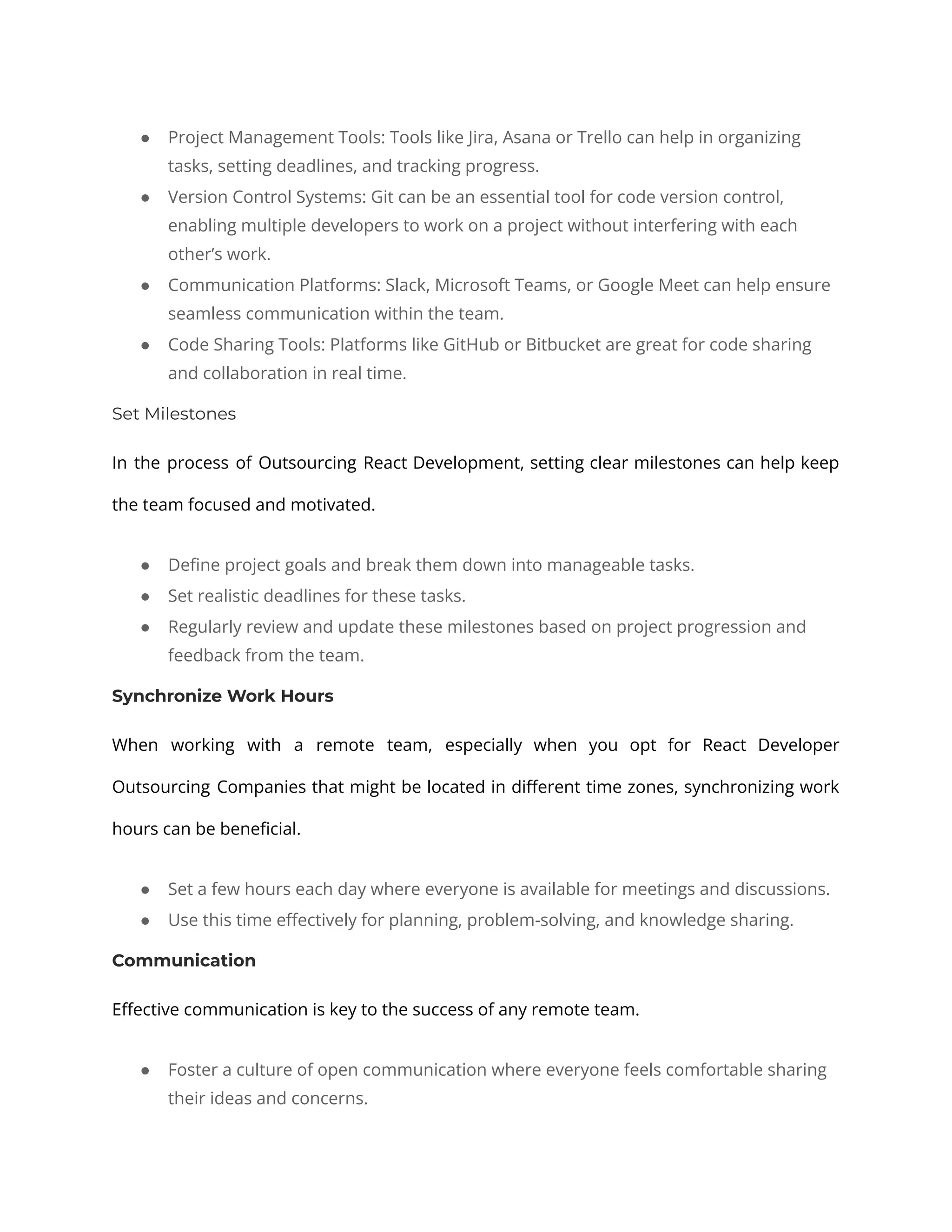 ● Project Management Tools: Tools like Jira, Asana or Trello can help in organizing tasks, setting deadlines, and tracking progress. ● Version Control Systems: Git can be an essential tool for code version control, enabling multiple developers to work on a project without interfering with each other’s work. ● Communication Platforms: Slack, Microsoft Teams, or Google Meet can help ensure seamless communication within the team. ● Code Sharing Tools: Platforms like GitHub or Bitbucket are great for code sharing and collaboration in real time. Set Milestones In the process of Outsourcing React Development, setting clear milestones can help keep the team focused and motivated. ● Define project goals and break them down into manageable tasks. ● Set realistic deadlines for these tasks. ● Regularly review and update these milestones based on project progression and feedback from the team. Synchronize Work Hours When working with a remote team, especially when you opt for React Developer Outsourcing Companies that might be located in different time zones, synchronizing work hours can be beneficial. ● Set a few hours each day where everyone is available for meetings and discussions. ● Use this time effectively for planning, problem-solving, and knowledge sharing. Communication Effective communication is key to the success of any remote team. ● Foster a culture of open communication where everyone feels comfortable sharing their ideas and concerns. 