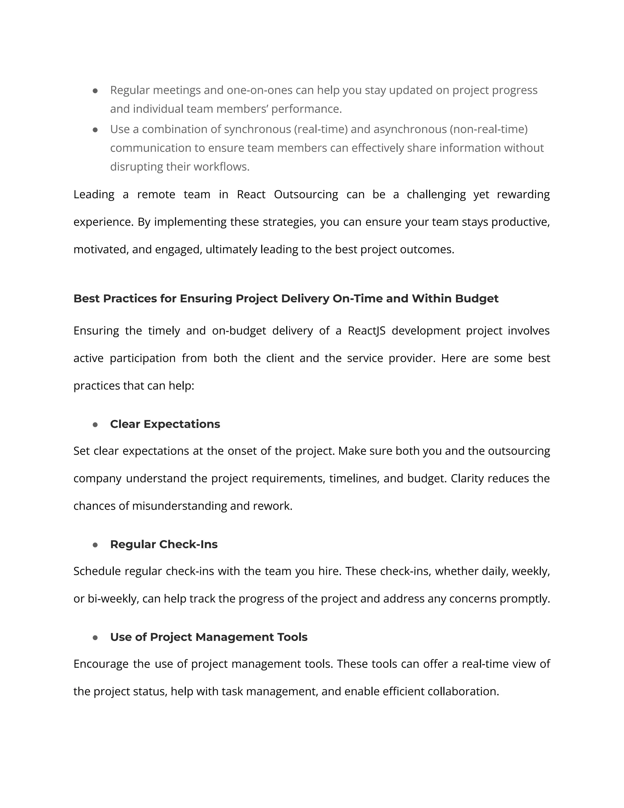 ● Regular meetings and one-on-ones can help you stay updated on project progress and individual team members’ performance. ● Use a combination of synchronous (real-time) and asynchronous (non-real-time) communication to ensure team members can effectively share information without disrupting their workflows. Leading a remote team in React Outsourcing can be a challenging yet rewarding experience. By implementing these strategies, you can ensure your team stays productive, motivated, and engaged, ultimately leading to the best project outcomes. Best Practices for Ensuring Project Delivery On-Time and Within Budget Ensuring the timely and on-budget delivery of a ReactJS development project involves active participation from both the client and the service provider. Here are some best practices that can help: ● Clear Expectations Set clear expectations at the onset of the project. Make sure both you and the outsourcing company understand the project requirements, timelines, and budget. Clarity reduces the chances of misunderstanding and rework. ● Regular Check-Ins Schedule regular check-ins with the team you hire. These check-ins, whether daily, weekly, or bi-weekly, can help track the progress of the project and address any concerns promptly. ● Use of Project Management Tools Encourage the use of project management tools. These tools can offer a real-time view of the project status, help with task management, and enable efficient collaboration. 