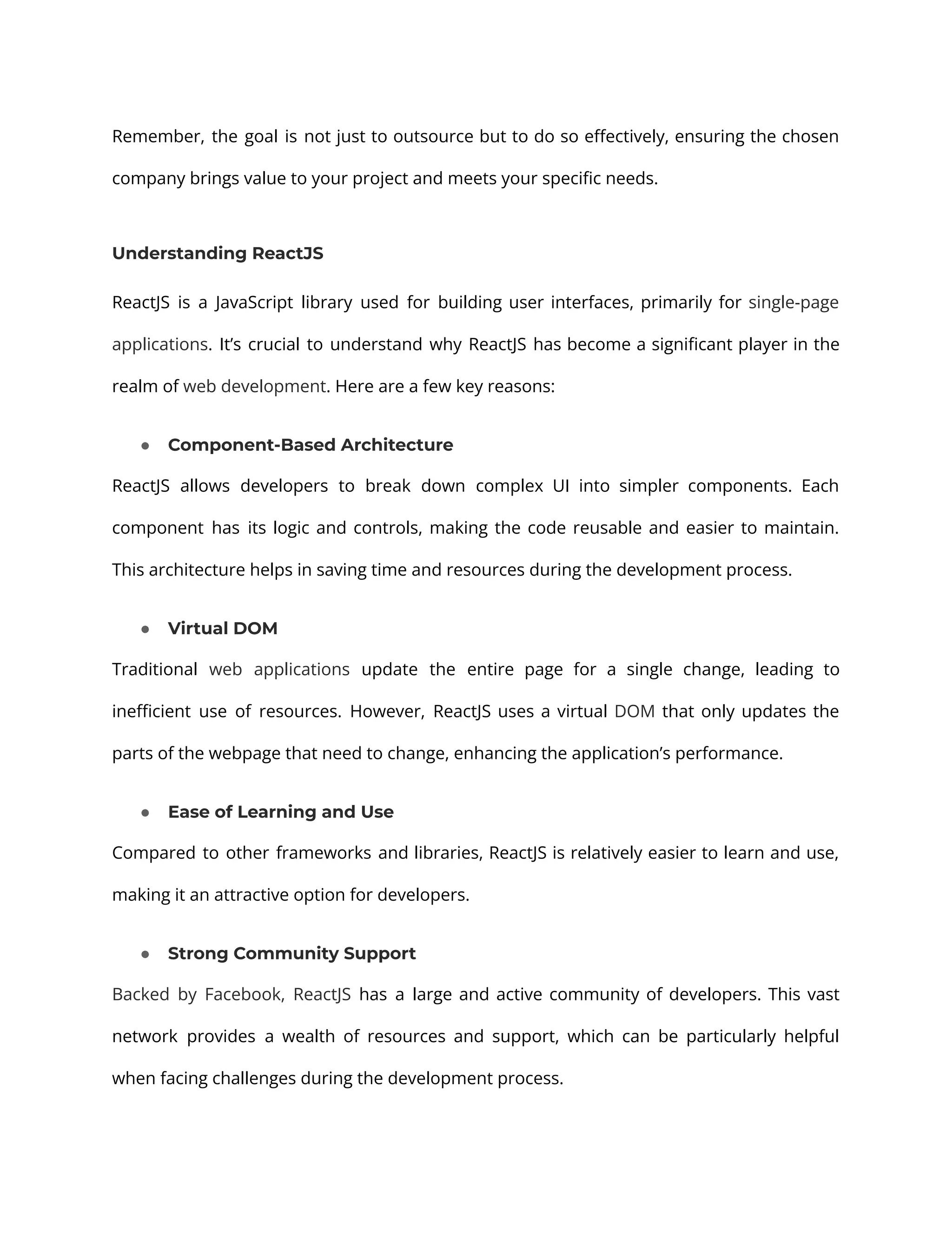 Remember, the goal is not just to outsource but to do so effectively, ensuring the chosen company brings value to your project and meets your specific needs. Understanding ReactJS ReactJS is a JavaScript library used for building user interfaces, primarily for single-page applications. It’s crucial to understand why ReactJS has become a significant player in the realm of web development. Here are a few key reasons: ● Component-Based Architecture ReactJS allows developers to break down complex UI into simpler components. Each component has its logic and controls, making the code reusable and easier to maintain. This architecture helps in saving time and resources during the development process. ● Virtual DOM Traditional web applications update the entire page for a single change, leading to inefficient use of resources. However, ReactJS uses a virtual DOM that only updates the parts of the webpage that need to change, enhancing the application’s performance. ● Ease of Learning and Use Compared to other frameworks and libraries, ReactJS is relatively easier to learn and use, making it an attractive option for developers. ● Strong Community Support Backed by Facebook, ReactJS has a large and active community of developers. This vast network provides a wealth of resources and support, which can be particularly helpful when facing challenges during the development process. 