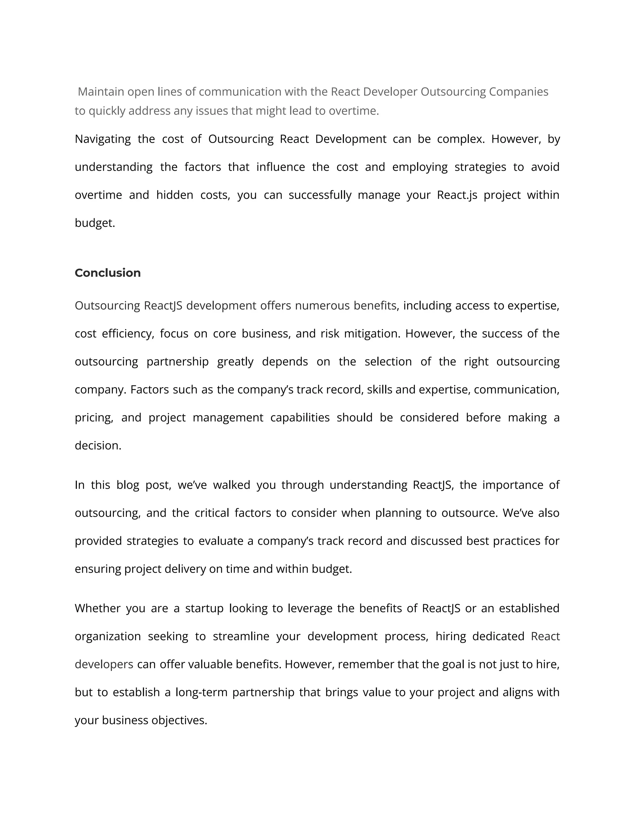 Maintain open lines of communication with the React Developer Outsourcing Companies to quickly address any issues that might lead to overtime. Navigating the cost of Outsourcing React Development can be complex. However, by understanding the factors that influence the cost and employing strategies to avoid overtime and hidden costs, you can successfully manage your React.js project within budget. Conclusion Outsourcing ReactJS development offers numerous benefits, including access to expertise, cost efficiency, focus on core business, and risk mitigation. However, the success of the outsourcing partnership greatly depends on the selection of the right outsourcing company. Factors such as the company’s track record, skills and expertise, communication, pricing, and project management capabilities should be considered before making a decision. In this blog post, we’ve walked you through understanding ReactJS, the importance of outsourcing, and the critical factors to consider when planning to outsource. We’ve also provided strategies to evaluate a company’s track record and discussed best practices for ensuring project delivery on time and within budget. Whether you are a startup looking to leverage the benefits of ReactJS or an established organization seeking to streamline your development process, hiring dedicated React developers can offer valuable benefits. However, remember that the goal is not just to hire, but to establish a long-term partnership that brings value to your project and aligns with your business objectives. 