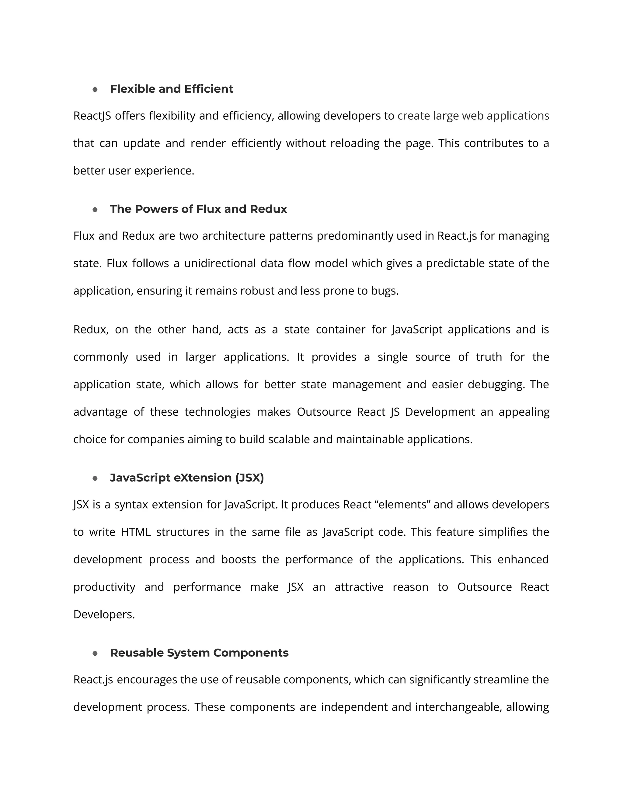 ● Flexible and Efficient ReactJS offers flexibility and efficiency, allowing developers to create large web applications that can update and render efficiently without reloading the page. This contributes to a better user experience. ● The Powers of Flux and Redux Flux and Redux are two architecture patterns predominantly used in React.js for managing state. Flux follows a unidirectional data flow model which gives a predictable state of the application, ensuring it remains robust and less prone to bugs. Redux, on the other hand, acts as a state container for JavaScript applications and is commonly used in larger applications. It provides a single source of truth for the application state, which allows for better state management and easier debugging. The advantage of these technologies makes Outsource React JS Development an appealing choice for companies aiming to build scalable and maintainable applications. ● JavaScript eXtension (JSX) JSX is a syntax extension for JavaScript. It produces React “elements” and allows developers to write HTML structures in the same file as JavaScript code. This feature simplifies the development process and boosts the performance of the applications. This enhanced productivity and performance make JSX an attractive reason to Outsource React Developers. ● Reusable System Components React.js encourages the use of reusable components, which can significantly streamline the development process. These components are independent and interchangeable, allowing 