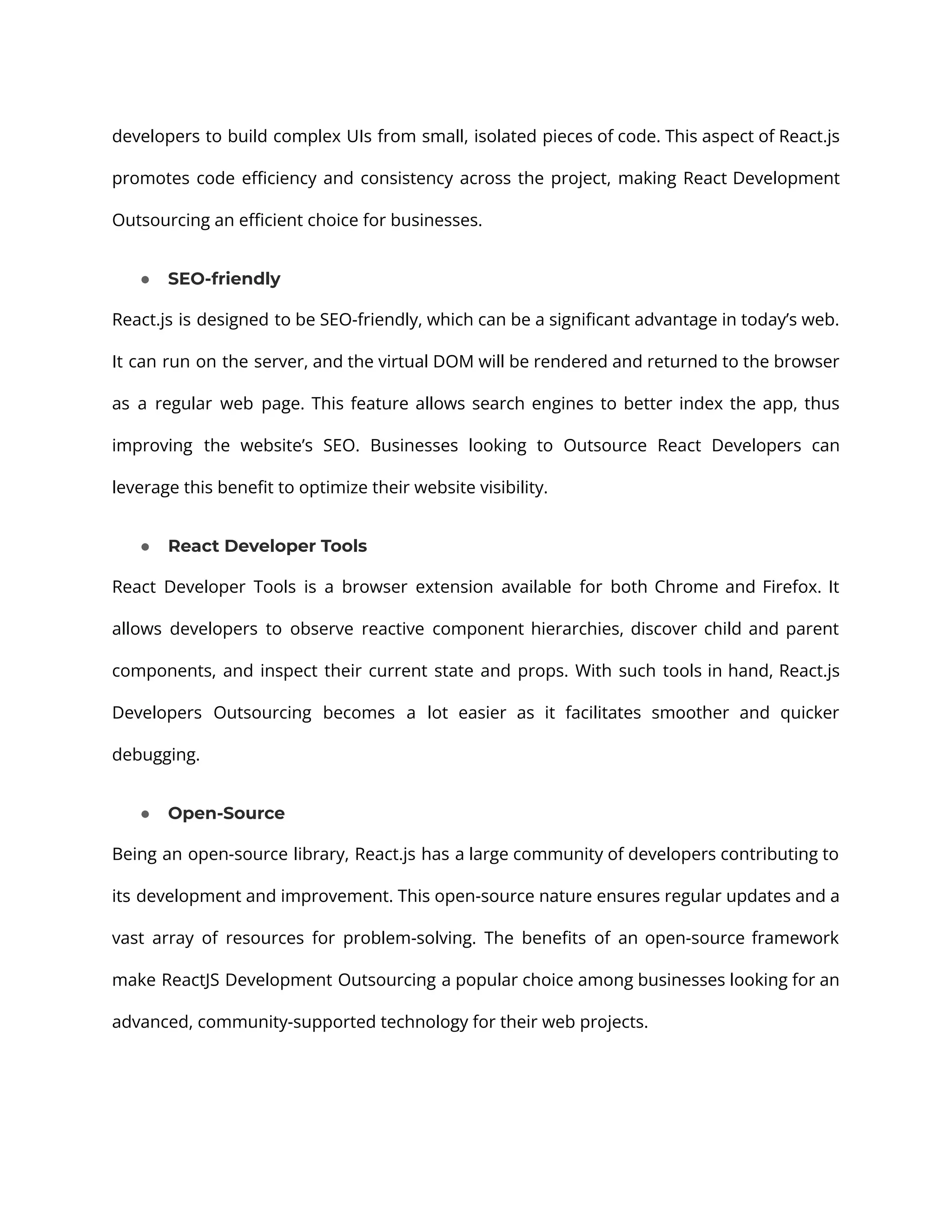 developers to build complex UIs from small, isolated pieces of code. This aspect of React.js promotes code efficiency and consistency across the project, making React Development Outsourcing an efficient choice for businesses. ● SEO-friendly React.js is designed to be SEO-friendly, which can be a significant advantage in today’s web. It can run on the server, and the virtual DOM will be rendered and returned to the browser as a regular web page. This feature allows search engines to better index the app, thus improving the website’s SEO. Businesses looking to Outsource React Developers can leverage this benefit to optimize their website visibility. ● React Developer Tools React Developer Tools is a browser extension available for both Chrome and Firefox. It allows developers to observe reactive component hierarchies, discover child and parent components, and inspect their current state and props. With such tools in hand, React.js Developers Outsourcing becomes a lot easier as it facilitates smoother and quicker debugging. ● Open-Source Being an open-source library, React.js has a large community of developers contributing to its development and improvement. This open-source nature ensures regular updates and a vast array of resources for problem-solving. The benefits of an open-source framework make ReactJS Development Outsourcing a popular choice among businesses looking for an advanced, community-supported technology for their web projects. 