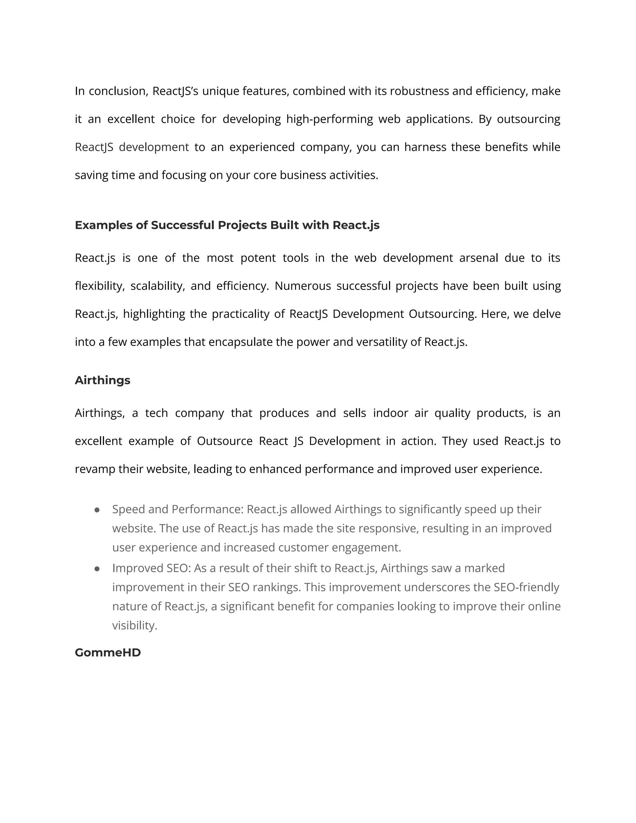 In conclusion, ReactJS’s unique features, combined with its robustness and efficiency, make it an excellent choice for developing high-performing web applications. By outsourcing ReactJS development to an experienced company, you can harness these benefits while saving time and focusing on your core business activities. Examples of Successful Projects Built with React.js React.js is one of the most potent tools in the web development arsenal due to its flexibility, scalability, and efficiency. Numerous successful projects have been built using React.js, highlighting the practicality of ReactJS Development Outsourcing. Here, we delve into a few examples that encapsulate the power and versatility of React.js. Airthings Airthings, a tech company that produces and sells indoor air quality products, is an excellent example of Outsource React JS Development in action. They used React.js to revamp their website, leading to enhanced performance and improved user experience. ● Speed and Performance: React.js allowed Airthings to significantly speed up their website. The use of React.js has made the site responsive, resulting in an improved user experience and increased customer engagement. ● Improved SEO: As a result of their shift to React.js, Airthings saw a marked improvement in their SEO rankings. This improvement underscores the SEO-friendly nature of React.js, a significant benefit for companies looking to improve their online visibility. GommeHD 
