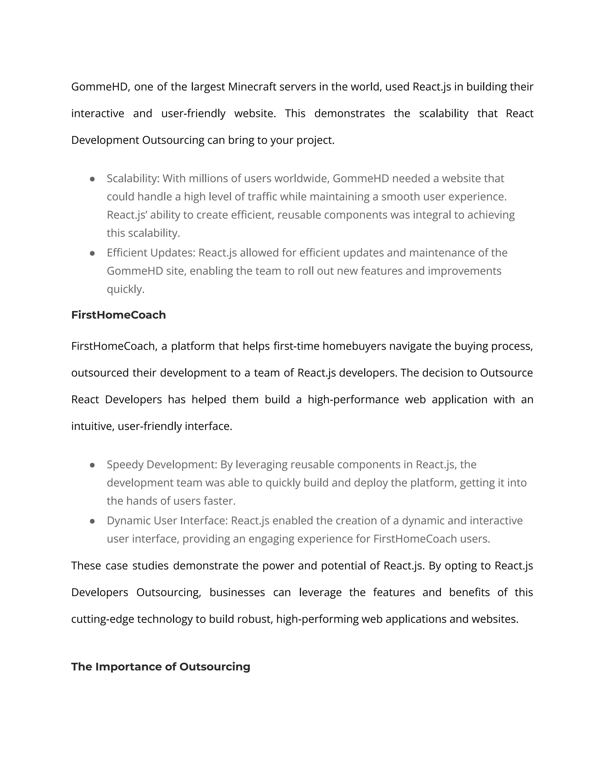 GommeHD, one of the largest Minecraft servers in the world, used React.js in building their interactive and user-friendly website. This demonstrates the scalability that React Development Outsourcing can bring to your project. ● Scalability: With millions of users worldwide, GommeHD needed a website that could handle a high level of traffic while maintaining a smooth user experience. React.js’ ability to create efficient, reusable components was integral to achieving this scalability. ● Efficient Updates: React.js allowed for efficient updates and maintenance of the GommeHD site, enabling the team to roll out new features and improvements quickly. FirstHomeCoach FirstHomeCoach, a platform that helps first-time homebuyers navigate the buying process, outsourced their development to a team of React.js developers. The decision to Outsource React Developers has helped them build a high-performance web application with an intuitive, user-friendly interface. ● Speedy Development: By leveraging reusable components in React.js, the development team was able to quickly build and deploy the platform, getting it into the hands of users faster. ● Dynamic User Interface: React.js enabled the creation of a dynamic and interactive user interface, providing an engaging experience for FirstHomeCoach users. These case studies demonstrate the power and potential of React.js. By opting to React.js Developers Outsourcing, businesses can leverage the features and benefits of this cutting-edge technology to build robust, high-performing web applications and websites. The Importance of Outsourcing 