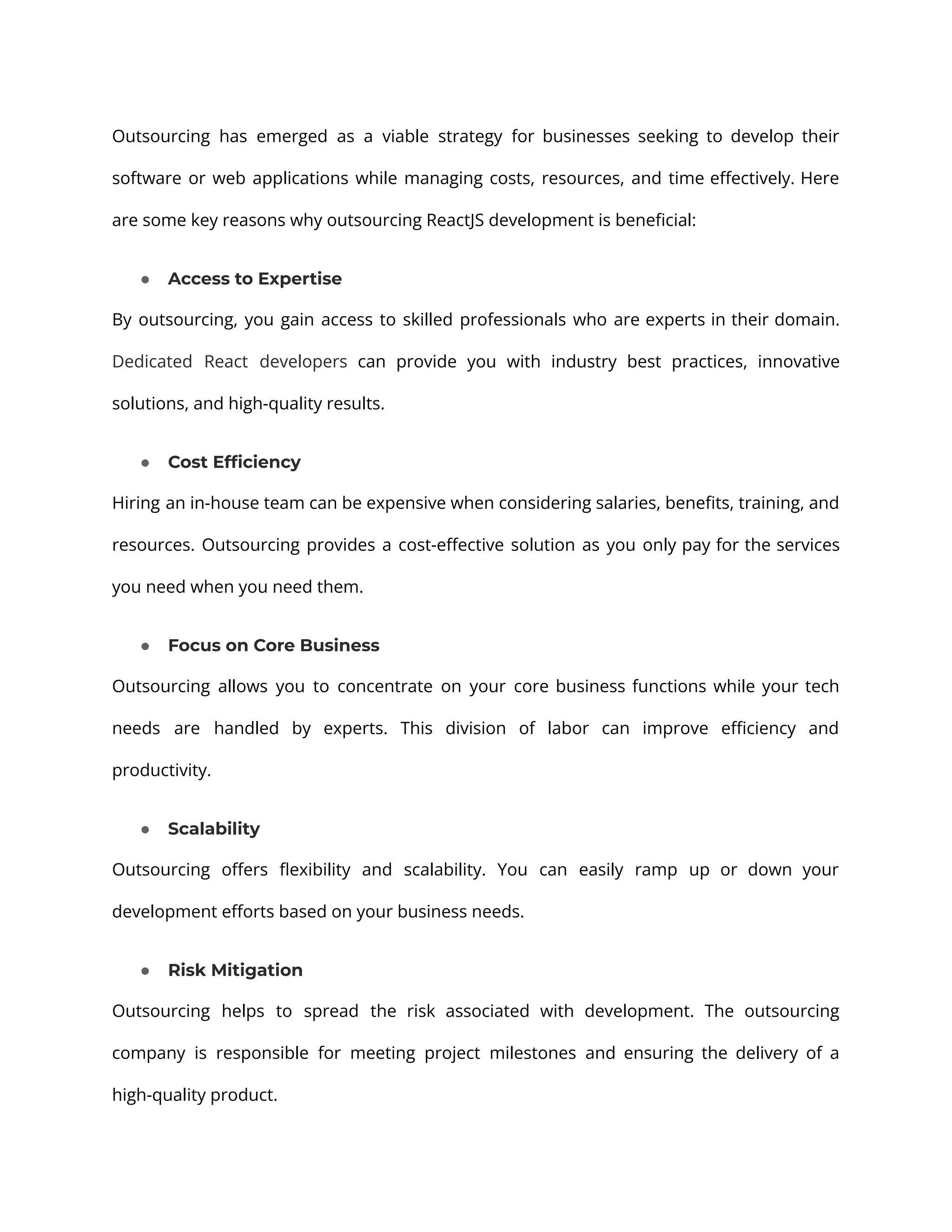 Outsourcing has emerged as a viable strategy for businesses seeking to develop their software or web applications while managing costs, resources, and time effectively. Here are some key reasons why outsourcing ReactJS development is beneficial: ● Access to Expertise By outsourcing, you gain access to skilled professionals who are experts in their domain. Dedicated React developers can provide you with industry best practices, innovative solutions, and high-quality results. ● Cost Efficiency Hiring an in-house team can be expensive when considering salaries, benefits, training, and resources. Outsourcing provides a cost-effective solution as you only pay for the services you need when you need them. ● Focus on Core Business Outsourcing allows you to concentrate on your core business functions while your tech needs are handled by experts. This division of labor can improve efficiency and productivity. ● Scalability Outsourcing offers flexibility and scalability. You can easily ramp up or down your development efforts based on your business needs. ● Risk Mitigation Outsourcing helps to spread the risk associated with development. The outsourcing company is responsible for meeting project milestones and ensuring the delivery of a high-quality product. 