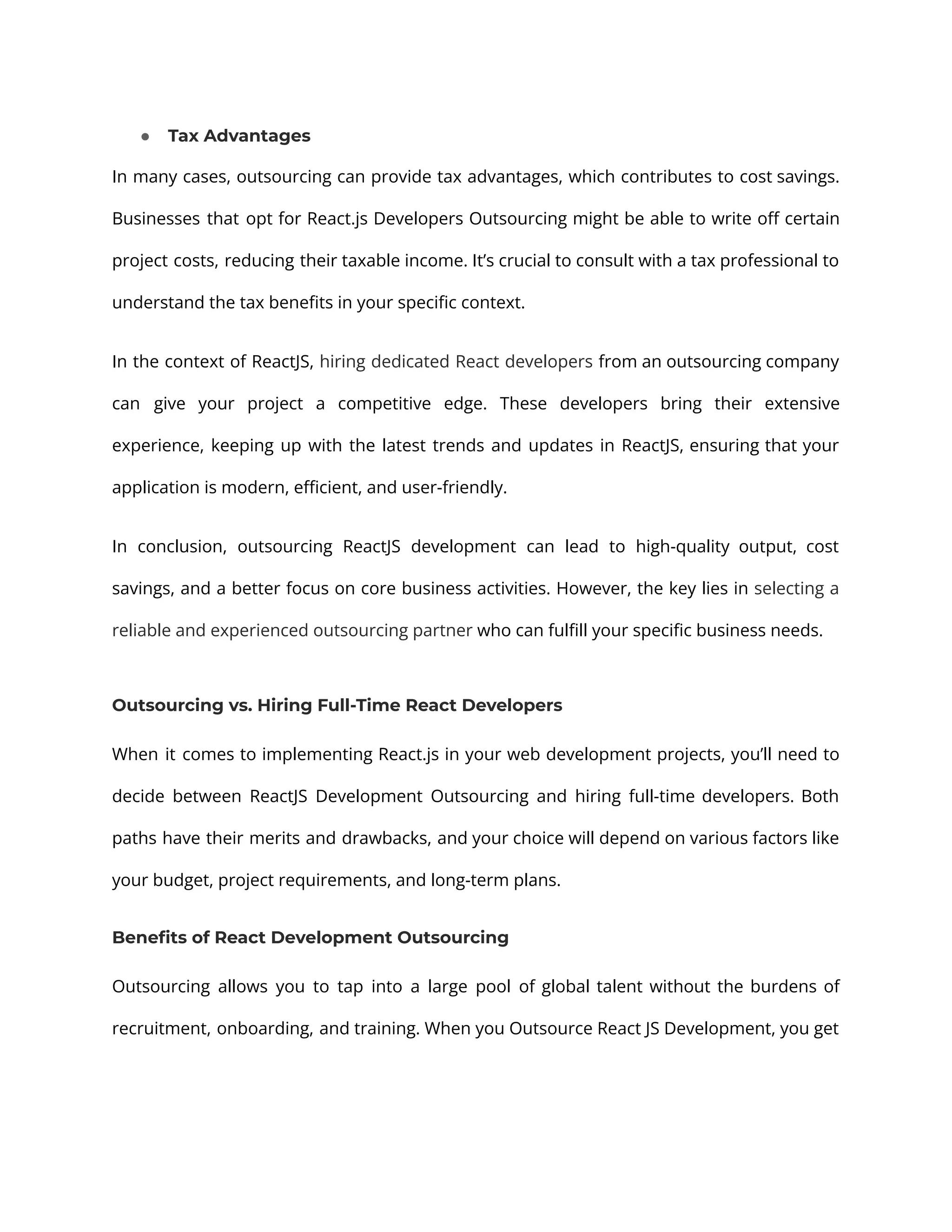 ● Tax Advantages In many cases, outsourcing can provide tax advantages, which contributes to cost savings. Businesses that opt for React.js Developers Outsourcing might be able to write off certain project costs, reducing their taxable income. It’s crucial to consult with a tax professional to understand the tax benefits in your specific context. In the context of ReactJS, hiring dedicated React developers from an outsourcing company can give your project a competitive edge. These developers bring their extensive experience, keeping up with the latest trends and updates in ReactJS, ensuring that your application is modern, efficient, and user-friendly. In conclusion, outsourcing ReactJS development can lead to high-quality output, cost savings, and a better focus on core business activities. However, the key lies in selecting a reliable and experienced outsourcing partner who can fulfill your specific business needs. Outsourcing vs. Hiring Full-Time React Developers When it comes to implementing React.js in your web development projects, you’ll need to decide between ReactJS Development Outsourcing and hiring full-time developers. Both paths have their merits and drawbacks, and your choice will depend on various factors like your budget, project requirements, and long-term plans. Benefits of React Development Outsourcing Outsourcing allows you to tap into a large pool of global talent without the burdens of recruitment, onboarding, and training. When you Outsource React JS Development, you get 