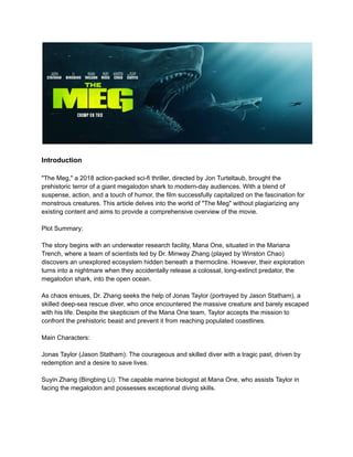 Introduction
"The Meg," a 2018 action-packed sci-fi thriller, directed by Jon Turteltaub, brought the
prehistoric terror of a giant megalodon shark to modern-day audiences. With a blend of
suspense, action, and a touch of humor, the film successfully capitalized on the fascination for
monstrous creatures. This article delves into the world of "The Meg" without plagiarizing any
existing content and aims to provide a comprehensive overview of the movie.
Plot Summary:
The story begins with an underwater research facility, Mana One, situated in the Mariana
Trench, where a team of scientists led by Dr. Minway Zhang (played by Winston Chao)
discovers an unexplored ecosystem hidden beneath a thermocline. However, their exploration
turns into a nightmare when they accidentally release a colossal, long-extinct predator, the
megalodon shark, into the open ocean.
As chaos ensues, Dr. Zhang seeks the help of Jonas Taylor (portrayed by Jason Statham), a
skilled deep-sea rescue diver, who once encountered the massive creature and barely escaped
with his life. Despite the skepticism of the Mana One team, Taylor accepts the mission to
confront the prehistoric beast and prevent it from reaching populated coastlines.
Main Characters:
Jonas Taylor (Jason Statham): The courageous and skilled diver with a tragic past, driven by
redemption and a desire to save lives.
Suyin Zhang (Bingbing Li): The capable marine biologist at Mana One, who assists Taylor in
facing the megalodon and possesses exceptional diving skills.
 