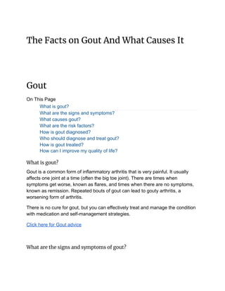 The Facts on Gout And What Causes It 
 
Gout 
On This Page
What is gout?
What are the signs and symptoms?
What causes gout?
What are the risk factors?
How is gout diagnosed?
Who should diagnose and treat gout?
How is gout treated?
How can I improve my quality of life?
What is gout? 
Gout is a common form of inflammatory arthritis that is very painful. It usually
affects one joint at a time (often the big toe joint). There are times when
symptoms get worse, known as flares, and times when there are no symptoms,
known as remission. Repeated bouts of gout can lead to gouty arthritis, a
worsening form of arthritis.
There is no cure for gout, but you can effectively treat and manage the condition
with medication and self-management strategies.
Click here for Gout advice
What are the signs and symptoms of gout? 
 