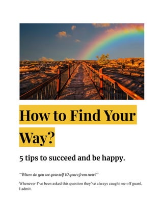How to Find Your
Way?
5 tips to succeed and be happy.
“Where do you see yourself 10 years from now?”
Whenever I’ve been asked this question they’ve always caught me off guard,
I admit.
 