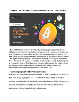 7 Events That Changed Cryptocurrencies Forever | Coin Gabbar
The world of digital currency is constantly changing, growing, and evolving.
Although it is a relatively new industry, cryptocurrencies continue to surprise us
with every turn of events. One moment there's a hack or security breach; the
next, there is some ground-breaking development or partnership announcement.
The digital currency space is unpredictable, exciting, and scary all at the same
time. This article will explore some of the most important events that changed the
crypto sphere forever. Each has been instrumental in guiding the industry on an
accelerated growth trajectory and positioning it for greater adoption by
mainstream consumers moving forward. Let's take a look.
The changing world of Cryptocurrencies
Cryptocurrencies are digital assets designed to work as a medium of exchange
that uses strong cryptography to secure financial transactions, control the
creation of additional units, and verify the transfer of assets. While the concept of
digital currencies has existed for decades, it wasn't until 2009 that Bitcoin
emerged as the first decentralized cryptocurrency.
 