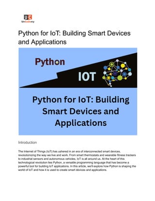 Python for IoT: Building Smart Devices
and Applications
Introduction
The Internet of Things (IoT) has ushered in an era of interconnected smart devices,
revolutionizing the way we live and work. From smart thermostats and wearable fitness trackers
to industrial sensors and autonomous vehicles, IoT is all around us. At the heart of this
technological revolution lies Python, a versatile programming language that has become a
powerful tool for building IoT applications. In this article, we’ll explore how Python is shaping the
world of IoT and how it is used to create smart devices and applications.
 