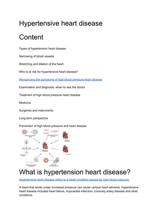 Hypertensive heart disease
Content
Types of hypertension heart disease
Narrowing of blood vessels
Stretching and dilation of the heart
Who is at risk for hypertensive heart disease?
Recognizing the symptoms of high blood pressure heart disease
Examination and diagnosis: when to see the doctor
Treatment of high blood pressure heart disease
Medicine
Surgeries and instruments
Long term perspective
Prevention of high blood pressure and heart disease
What is hypertension heart disease?
Hypertensive heart disease refers to a heart condition caused by high blood pressure.
A heart that works under increased pressure can cause various heart ailments. Hypertensive
heart disease includes heart failure, myocardial infarction, coronary artery disease and other
conditions.
 