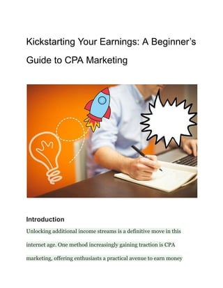 Kickstarting Your Earnings: A Beginner’s
Guide to CPA Marketing
Introduction
Unlocking additional income streams is a definitive move in this
internet age. One method increasingly gaining traction is CPA
marketing, offering enthusiasts a practical avenue to earn money
 