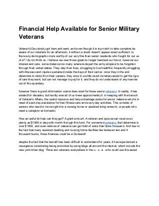 Financial Help Available for Senior Military
Veterans
Veteran's Day simply got here and went, and even though it is top notch to take complete be
aware of our veterans for an afternoon, it without a doubt doesn't appear exact sufficient. Is
there any demographic more worthy of our very fine than senior residents who fought for our us
of a? I do not think so. I believe we owe those great no longer handiest our honor, however our
interest and care. some distance too many veterans depart the army simplest to be forgotten
through their united states. They stay their lives, struggling to live healthful, frequently struggling
with illnesses and injuries sustained inside the days of their carrier. once they in the end
determine to retire from their careers, they once in a while need monetary assist to get the type
of care they want, but can not manage to pay for it, and they do not understand of any manner
out of this quandary.
however there is good information: assist does exist for those senior ​veterans​. In reality, it has
existed for decades, but hardly ever all of us knew approximately it. in keeping with the branch
of Veteran's Affairs, the useful resource and help advantage exists for senior veterans who're in
need of each day assistance for their fitness care and every day activities. This consists of
seniors who need to move right into a nursing home or assisted living network, or people who
need a caregiver at domestic.
How an awful lot help can they get? A giant amount. A veteran and spouse can receive as
plenty as $1900 in step with month through this fund. For unmarried​ veterans, ​that determine is
over $1600, and even widows of veterans can get hold of extra than $one thousand. And due to
the fact that many assisted dwelling and nursing home facilities fee between two and 4
thousand bucks, those finances could be a Godsend!
despite the fact that the benefit has been difficult to understand for years, it has experienced a
resurgence considering being promoted by using blogs all around the internet, which include the
new york times blog. There are veterans everywhere in the u . s . a . who could use this assist.
 