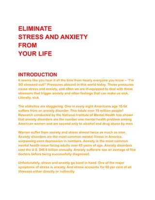 ELIMINATE
STRESS AND ANXIETY
FROM
YOUR LIFE
INTRODUCTION
It seems like you hear it all the time from nearly everyone you know – “I’m
SO stressed out!” Pressures abound in this world today. Those pressures
cause stress and anxiety, and often we are ill-equipped to deal with those
stressors that trigger anxiety and other feelings that can make us sick.
Literally, sick.
The statistics are staggering. One in every eight Americans age 18-54
suffers from an anxiety disorder. This totals over 19 million people!
Research conducted by the National Institute of Mental Health has shown
that anxiety disorders are the number one mental health problem among
American women and are second only to alcohol and drug abuse by men.
Women suffer from anxiety and stress almost twice as much as men.
Anxiety disorders are the most common mental illness in America,
surpassing even depression in numbers. Anxiety is the most common
mental health issue facing adults over 65 years of age. Anxiety disorders
cost the U.S. $46.6 billion annually. Anxiety sufferers see an average of five
doctors before being successfully diagnosed.
Unfortunately, stress and anxiety go hand in hand. One of the major
symptoms of stress is anxiety. And stress accounts for 80 per cent of all
illnesses either directly or indirectly.
 