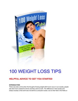 100 WEIGHT LOSS TIPS
HELPFUL ADVICE TO GET YOU STARTED
INTRODUCTION
There was also a time when the thought of losing weight didn't even occur in our society, people
ate what mom cooked for dinner and they went to work. The difference in that society and
today's society is that work was not behind a computer screen, but on their feet in the fields or
 