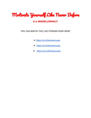Motivate Yourself Like Never Before
It is MINDBLOWING!!!
YOU CAN WATCH THE LIVE STREAM OVER HERE:
❖ https://uii.io/thenoexcuses
❖ https://uii.io/thenoexcuses
❖ https://uii.io/thenoexcuses
 