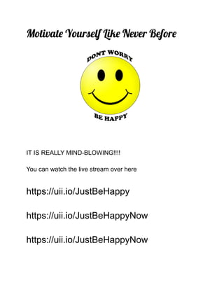 Motivate Yourself Like Never Before
IT IS REALLY MIND-BLOWING!!!!
You can watch the live stream over here
https://uii.io/JustBeHappy
https://uii.io/JustBeHappyNow
https://uii.io/JustBeHappyNow
 