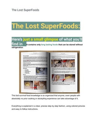 The Lost SuperFoods
The Lost SuperFoods:
Here’s just a small glimpse of what you’ll
find in It contains only long lasting foods that can be stored without
refrigeration
This lost survival food knowledge is so organized that anyone, even people with
absolutely no prior cooking or stockpiling experience can take advantage of it.
Everything is explained in a clear, precise step by step fashion, using colored pictures
and easy to follow instructions.
 
