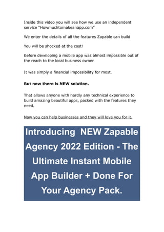 Inside this video you will see how we use an independent
service “Howmuchtomakeanapp.com”
We enter the details of all the features Zapable can build
You will be shocked at the cost!
Before developing a mobile app was almost impossible out of
the reach to the local business owner.
It was simply a financial impossibility for most.
But now there is NEW solution.
That allows anyone with hardly any technical experience to
build amazing beautiful apps, packed with the features they
need.
Now you can help businesses and they will love you for it.
Introducing NEW Zapable
Agency 2022 Edition - The
Ultimate Instant Mobile
App Builder + Done For
Your Agency Pack.
 