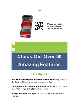 Slide
Check Out Over 30
Amazing Features
Zap Digital
Sell Your Own Digital Products Inside Your App - This is
the future of how we consume content online
Integrates with popular payments services ‘1 click’ such
as - JV Zoo, Pay Kick Start, Warrior Plus
Accept Payments in App - Accept Paypal & Stripe inside
your app
 