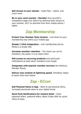 Sell Access to your ebooks - Audio files - videos and
much more
Be in your users pocket - literally! Give yourself a
competitive edge over others by allowing them access to
your content, 24/7 on demand from their mobile phone /
tablet
Zap Membership
Protect Your Member Only Content - Link direct to your
membership site within your mobile app
Simple 1 Click Integration - Link membership site by
filling in a simple URL
Increase member retention - The closer you are to
members, the easier it is to retain them
Sell access to recurring products and send push
notifications to help retain members even longer
Integrates with popular member services like WishList,
Member Mouse
Deliver new content at lightning speed. Smoother, faster
& easier than ever before
Zap - ECom
Sell Physical items in App - Want to sell physical items,
increased perceived value to your digital brand
Send Push Notifications for Instant Sales - Send
seasonal offers, weekend offers, Black Friday offer for quick
influx of sales
 