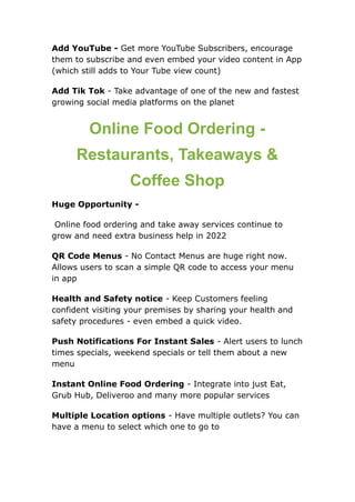 Add YouTube - Get more YouTube Subscribers, encourage
them to subscribe and even embed your video content in App
(which still adds to Your Tube view count)
Add Tik Tok - Take advantage of one of the new and fastest
growing social media platforms on the planet
Online Food Ordering -
Restaurants, Takeaways &
Coffee Shop
Huge Opportunity -
Online food ordering and take away services continue to
grow and need extra business help in 2022
QR Code Menus - No Contact Menus are huge right now.
Allows users to scan a simple QR code to access your menu
in app
Health and Safety notice - Keep Customers feeling
confident visiting your premises by sharing your health and
safety procedures - even embed a quick video.
Push Notifications For Instant Sales - Alert users to lunch
times specials, weekend specials or tell them about a new
menu
Instant Online Food Ordering - Integrate into just Eat,
Grub Hub, Deliveroo and many more popular services
Multiple Location options - Have multiple outlets? You can
have a menu to select which one to go to
 