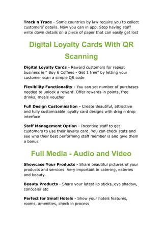 Track n Trace - Some countries by law require you to collect
customers' details. Now you can in app. Stop having staff
write down details on a piece of paper that can easily get lost
Digital Loyalty Cards With QR
Scanning
Digital Loyalty Cards - Reward customers for repeat
business ie “ Buy 6 Coffees - Get 1 free” by letting your
customer scan a simple QR code
Flexibility Functionality - You can set number of purchases
needed to unlock a reward. Offer rewards in points, free
drinks, meals voucher
Full Design Customisation - Create Beautiful, attractive
and fully customizable loyalty card designs with drag n drop
interface
Staff Management Option - Incentive staff to get
customers to use their loyalty card. You can check stats and
see who their best performing staff member is and give them
a bonus
Full Media - Audio and Video
Showcase Your Products - Share beautiful pictures of your
products and services. Very important in catering, eateries
and beauty.
Beauty Products - Share your latest lip sticks, eye shadow,
concealer etc
Perfect for Small Hotels - Show your hotels features,
rooms, amenities, check in process
 