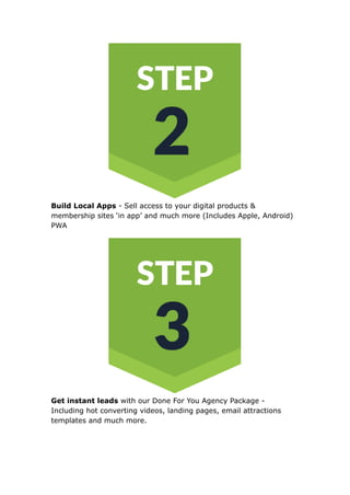 Build Local Apps - Sell access to your digital products &
membership sites ‘in app’ and much more (Includes Apple, Android)
PWA
Get instant leads with our Done For You Agency Package -
Including hot converting videos, landing pages, email attractions
templates and much more.
 