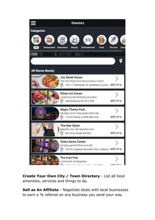 Create Your Own City / Town Directory - List all local
amenities, services and things to do.
Sell as An Affiliate - Negotiate deals with local businesses
to earn a % referral on any business you send your way
 