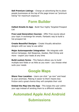 Sell Premium Listings - Charge an advertising fee to place
people businesses at the top of the page known as “premium
listing” for maximum exposure
Form Builder
Collect Emails In App - Build Your highly Targeted Prospect
List
Free Lead Generation Courses - Offer Free course about
your topic in exchange for emails. Fantastic way to build a
hot prospect list
Create Beautiful Designs - Create Visually attraction
designs with our easy to use editor
Major Autoresponder Integration - We integrate with
Active Campaign, Get Response, Aweber, Mail Chimp and
more - export your leads at any time
Build custom forms - This feature allows you to build
multiple text fields or as little as you want - you choose what
suits your needs
Google Maps
Share Your Location - Users can click “ go now” and head
to your premises. Making it easier to them means less
friction and a great chance they will complete their visit
Embed the Map into the App - This keeps the user within
your app instead of sending them to a different website.
Automated Apple And Android
Submissions
 