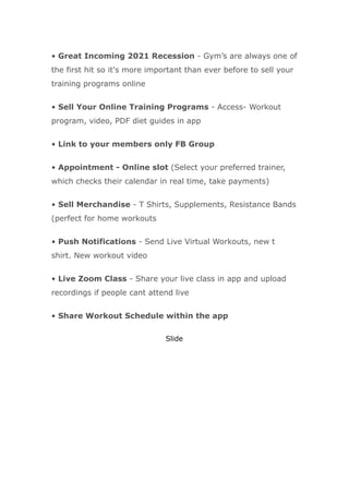 • Great Incoming 2021 Recession - Gym’s are always one of
the first hit so it's more important than ever before to sell your
training programs online
• Sell Your Online Training Programs - Access- Workout
program, video, PDF diet guides in app
• Link to your members only FB Group
• Appointment - Online slot (Select your preferred trainer,
which checks their calendar in real time, take payments)
• Sell Merchandise - T Shirts, Supplements, Resistance Bands
(perfect for home workouts
• Push Notifications - Send Live Virtual Workouts, new t
shirt. New workout video
• Live Zoom Class - Share your live class in app and upload
recordings if people cant attend live
• Share Workout Schedule within the app
Slide
 