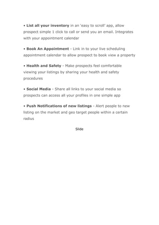 • List all your inventory in an ‘easy to scroll’ app, allow
prospect simple 1 click to call or send you an email. Integrates
with your appointment calendar
• Book An Appointment - Link in to your live scheduling
appointment calendar to allow prospect to book view a property
• Health and Safety - Make prospects feel comfortable
viewing your listings by sharing your health and safety
procedures
• Social Media - Share all links to your social media so
prospects can access all your profiles in one simple app
• Push Notifications of new listings - Alert people to new
listing on the market and geo target people within a certain
radius
Slide
 