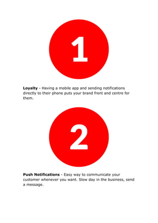 Loyalty - Having a mobile app and sending notifications
directly to their phone puts your brand front and centre for
them.
Push Notifications - Easy way to communicate your
customer whenever you want. Slow day in the business, send
a message.
 