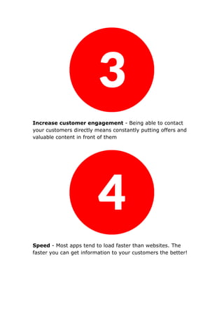 Increase customer engagement - Being able to contact
your customers directly means constantly putting offers and
valuable content in front of them
Speed - Most apps tend to load faster than websites. The
faster you can get information to your customers the better!
 