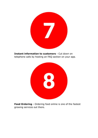 Instant information to customers - Cut down on
telephone calls by hosting an FAQ section on your app.
Food Ordering - Ordering food online is one of the fastest
growing services out there.
 