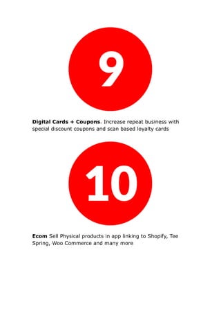 Digital Cards + Coupons. Increase repeat business with
special discount coupons and scan based loyalty cards
Ecom Sell Physical products in app linking to Shopify, Tee
Spring, Woo Commerce and many more
 