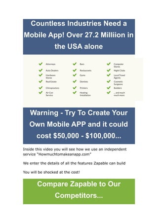 Countless Industries Need a
Mobile App! Over 27.2 Milliion in
the USA alone
Warning - Try To Create Your
Own Mobile APP and it could
cost $50,000 - $100,000...
Inside this video you will see how we use an independent
service “Howmuchtomakeanapp.com”
We enter the details of all the features Zapable can build
You will be shocked at the cost!
Compare Zapable to Our
Competitors...
 