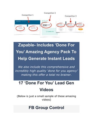 Zapable- Includes ‘Done For
You’ Amazing Agency Pack To
Help Generate Instant Leads
We also include this comprehensive and
incredibly high quality ‘done for you agency’
making this offer a total no brainer.
17 ‘Done For You’ Lead Gen
Videos
(Below is just a small sample of these amazing
videos)
FB Group Control
 