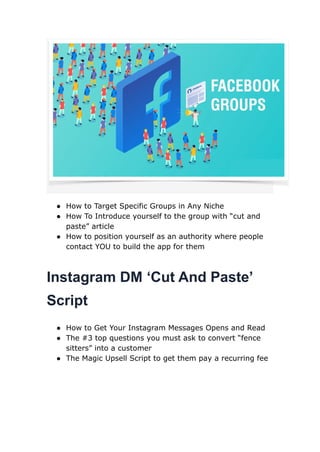 ● How to Target Specific Groups in Any Niche
● How To Introduce yourself to the group with “cut and
paste” article
● How to position yourself as an authority where people
contact YOU to build the app for them
Instagram DM ‘Cut And Paste’
Script
● How to Get Your Instagram Messages Opens and Read
● The #3 top questions you must ask to convert “fence
sitters” into a customer
● The Magic Upsell Script to get them pay a recurring fee
 
