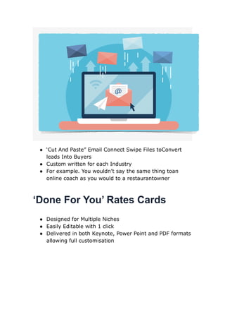 ● ‘Cut And Paste” Email Connect Swipe Files toConvert
leads Into Buyers
● Custom written for each Industry
● For example. You wouldn’t say the same thing toan
online coach as you would to a restaurantowner
‘Done For You’ Rates Cards
● Designed for Multiple Niches
● Easily Editable with 1 click
● Delivered in both Keynote, Power Point and PDF formats
allowing full customisation
 