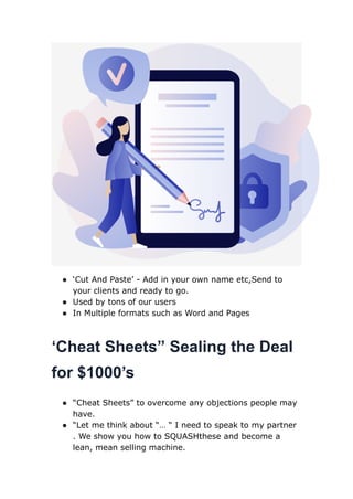 ● ‘Cut And Paste’ - Add in your own name etc,Send to
your clients and ready to go.
● Used by tons of our users
● In Multiple formats such as Word and Pages
‘Cheat Sheets” Sealing the Deal
for $1000’s
● “Cheat Sheets” to overcome any objections people may
have.
● “Let me think about “… “ I need to speak to my partner
. We show you how to SQUASHthese and become a
lean, mean selling machine.
 