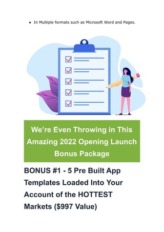 ● In Multiple formats such as Microsoft Word and Pages.
We’re Even Throwing in This
Amazing 2022 Opening Launch
Bonus Package
BONUS #1 - 5 Pre Built App
Templates Loaded Into Your
Account of the HOTTEST
Markets ($997 Value)
 