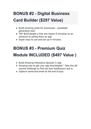 BONUS #2 - Digital Business
Card Builder ($297 Value)
● Build amazing cards for businesses - greatlead
generation tool!
● TIP! Build people a free one (takes 5 minutes) as an
entrance to selling them an app
● Super easy to use and set up in minutes.
BONUS #3 - Premium Quiz
Module INCLUDED ($497 Value )
● Build Amazing Interactive Quizzes in App
● Amazing way to get your app downloaded “ Take this 60
second challenge to find out how healthyyour gut is.
● Capture name and email at the end of quiz.
 
