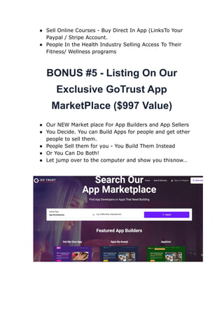 ● Sell Online Courses - Buy Direct In App (LinksTo Your
Paypal / Stripe Account.
● People In the Health Industry Selling Access To Their
Fitness/ Wellness programs
BONUS #5 - Listing On Our
Exclusive GoTrust App
MarketPlace ($997 Value)
● Our NEW Market place For App Builders and App Sellers
● You Decide. You can Build Apps for people and get other
people to sell them.
● People Sell them for you - You Build Them Instead
● Or You Can Do Both!
● Let jump over to the computer and show you thisnow…
 