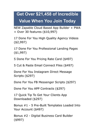 Get Over $21,458 of Incredible
Value When You Join Today
NEW Zapable Cloud Based App Builder + PWA
+ Over 30 features ($10,997)
17 Done For You High Quality Agency Videos
($2,997)
17 Done For You Professional Landing Pages
($1,997)
5 Done For You Pricing Rate Card ($497)
​
5 Cut & Paste Email Connect Files ($497)
Done For You Instagram Direct Message
Scripts ($297)
​
Done For You FB Messenger Scripts ($297)
Done For You APP Contracts ($297)
17 Quick Tip To Get Your Clients App
Downloaded ($297)
​
Bonus #1 - 5 Pre-Built Templates Loaded Into
Your Account ($497)
​
Bonus #2 - Digital Business Card Builder
($997)
 