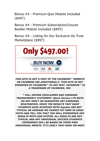 ​
Bonus #3 - Premium Quiz Module Included
($497)
​
​
Bonus #4 - Premium Subscription/Course
Builder Module Included ($997)​
​
​
Bonus #5 - Listing On Our Exclusive Go Trust
Marketplace ($997)
THIS SITE IS NOT A PART OF THE FACEBOOK™ WEBSITE
OR FACEBOOK INC.ADDITIONALLY, THIS SITE IS NOT
ENDORSED BY FACEBOOK™ IN ANY WAY. FACEBOOK™ IS
A TRADEMARK OF FACEBOOK, INC.
* FULL INCOME DISCLAIMER AND FORWARD
TRANSPARENCY STATEMENT: Qtech Horizon LTD BOTH
DO NOT IMPLY OR GUARANTEE ANY EARNINGS
WHATSOEVER. SINCE THE RESULTS THAT MANY
STUDENTS HAVE ACHIEVED WITH Zapable ARE NOT
TYPICAL OR AVERAGE WE CANNOT SIT HERE IN GOOD
FAITH AND TELL YOU THAT YOU WILL EXPERIENCE ANY
RESULTS WITH OUR SYSTEM. ALL RESULTS ARE NOT
TYPICAL AND ANY INDIVIDUAL SUCCESS STUDENTS
EXPERIENCE WILL BE BASED ON THEIR OWN
INDIVIDUAL MERITS. IT'S LIKELY THAT MANY OR MOST
 