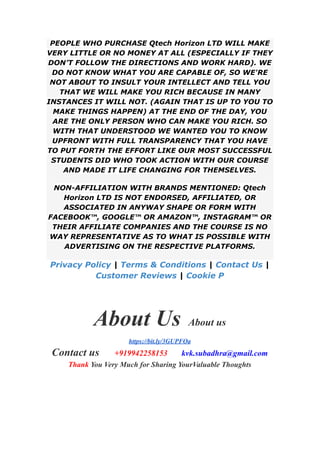 PEOPLE WHO PURCHASE Qtech Horizon LTD WILL MAKE
VERY LITTLE OR NO MONEY AT ALL (ESPECIALLY IF THEY
DON’T FOLLOW THE DIRECTIONS AND WORK HARD). WE
DO NOT KNOW WHAT YOU ARE CAPABLE OF, SO WE'RE
NOT ABOUT TO INSULT YOUR INTELLECT AND TELL YOU
THAT WE WILL MAKE YOU RICH BECAUSE IN MANY
INSTANCES IT WILL NOT. (AGAIN THAT IS UP TO YOU TO
MAKE THINGS HAPPEN) AT THE END OF THE DAY, YOU
ARE THE ONLY PERSON WHO CAN MAKE YOU RICH. SO
WITH THAT UNDERSTOOD WE WANTED YOU TO KNOW
UPFRONT WITH FULL TRANSPARENCY THAT YOU HAVE
TO PUT FORTH THE EFFORT LIKE OUR MOST SUCCESSFUL
STUDENTS DID WHO TOOK ACTION WITH OUR COURSE
AND MADE IT LIFE CHANGING FOR THEMSELVES.
NON-AFFILIATION WITH BRANDS MENTIONED: Qtech
Horizon LTD IS NOT ENDORSED, AFFILIATED, OR
ASSOCIATED IN ANYWAY SHAPE OR FORM WITH
FACEBOOK™, GOOGLE™ OR AMAZON™, INSTAGRAM™ OR
THEIR AFFILIATE COMPANIES AND THE COURSE IS NO
WAY REPRESENTATIVE AS TO WHAT IS POSSIBLE WITH
ADVERTISING ON THE RESPECTIVE PLATFORMS.
Privacy Policy | Terms & Conditions | Contact Us |
Customer Reviews | Cookie P
About Us About us
https://bit.ly/3GUPFOa
Contact us +919942258153 kvk.subadhra@gmail.com
Thank You Very Much for Sharing YourValuable Thoughts
 